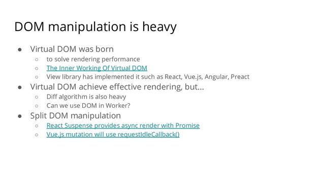 DOM manipulation is heavy
● Virtual DOM was born
○ to solve rendering performance
○ The Inner Working Of Virtual DOM
○ View library has implemented it such as React, Vue.js, Angular, Preact
● Virtual DOM achieve effective rendering, but...
○ Diff algorithm is also heavy
○ Can we use DOM in Worker?
● Split DOM manipulation
○ React Suspense provides async render with Promise
○ Vue.js mutation will use requestIdleCallback()
