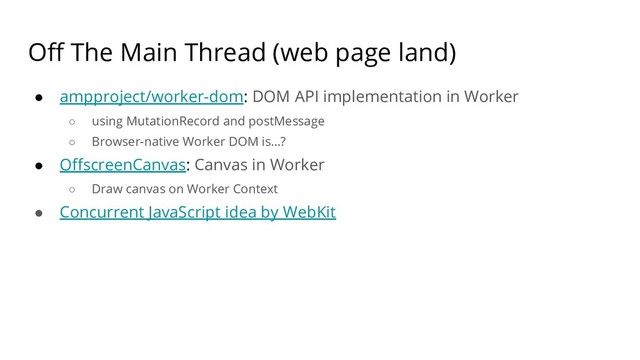 Off The Main Thread (web page land)
● ampproject/worker-dom: DOM API implementation in Worker
○ using MutationRecord and postMessage
○ Browser-native Worker DOM is…?
● OffscreenCanvas: Canvas in Worker
○ Draw canvas on Worker Context
● Concurrent JavaScript idea by WebKit
