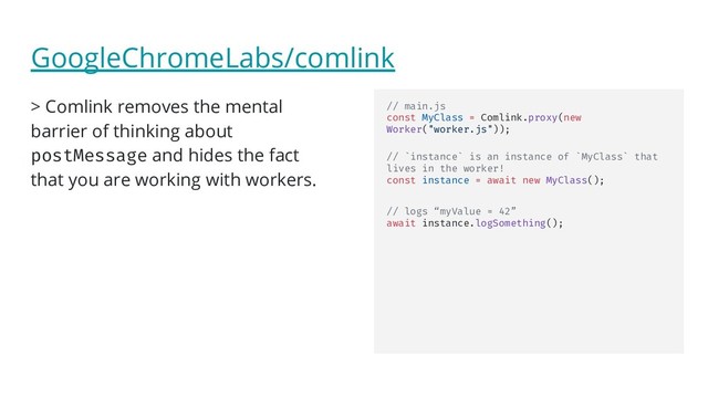 GoogleChromeLabs/comlink
> Comlink removes the mental
barrier of thinking about
postMessage and hides the fact
that you are working with workers.
// main.js
const MyClass = Comlink.proxy(new
Worker("worker.js"));
// `instance` is an instance of `MyClass` that
lives in the worker!
const instance = await new MyClass();
// logs “myValue = 42”
await instance.logSomething();
