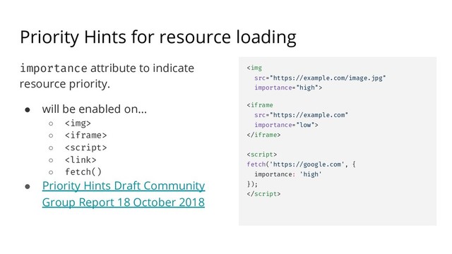 Priority Hints for resource loading
importance attribute to indicate
resource priority.
● will be enabled on...
○ <img>
○ 
○ 
○ <link>
○ fetch()
● Priority Hints Draft Community
Group Report 18 October 2018
<img
src="https://example.com/image.jpg"
importance="high">
<iframe
src="https://example.com"
importance="low">
</iframe>
<script>
fetch('https://google.com', {
importance: 'high'
});

