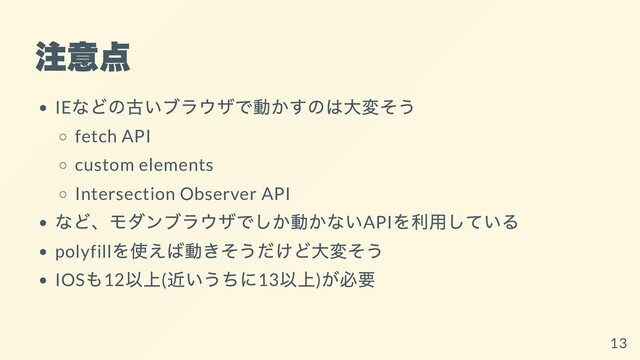注意点
IE
などの古いブラウザで動かすのは⼤変そう
fetch API
custom elements
Intersection Observer API
など、モダンブラウザでしか動かないAPI
を利⽤している
polyfill
を使えば動きそうだけど⼤変そう
IOS
も12
以上(
近いうちに13
以上)
が必要
13
