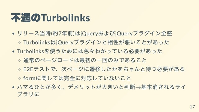不遇の
Turbolinks
リリース当時(
約7
年前)
はjQuery
およびjQuery
プラグイン全盛
Turbolinks
はjQuery
プラグインと相性が悪いことがあった
Turbolinks
を使うためには⾊々わかっている必要があった
通常のページロードは最初の⼀回のみであること
E2E
テストで、次ページに遷移したかをちゃんと待つ必要がある
form
に関しては完全に対応していないこと
ハマるひとが多く、デメリットが⼤きいと判断→
基本消されるライ
ブラリに
17
