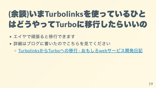 (
余談
)
いま
Turbolinks
を使っているひと
はどうやって
Turbo
に移⾏したらいいの
エイヤで頑張ると移⾏できます
詳細はブログに書いたのでこちらを⾒てください
Turbolinks
からTurbo
への移⾏ -
おもしろweb
サービス開発⽇記
19
