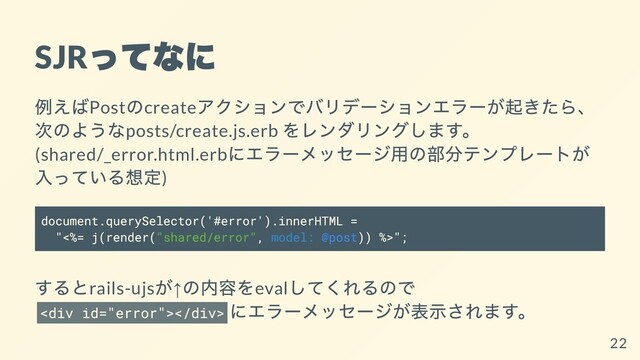SJR
ってなに
例えばPost
のcreate
アクションでバリデーションエラーが起きたら、
次のようなposts/create.js.erb
をレンダリングします。
(shared/_error.html.erb
にエラーメッセージ⽤の部分テンプレートが
⼊っている想定)
document.querySelector('#error').innerHTML =
"<%= j(render("shared/error", model: @post)) %>";
するとrails-ujs
が↑
の内容をeval
してくれるので
<div></div>
にエラーメッセージが表⽰されます。
22
