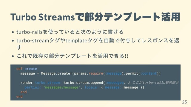 Turbo Streams
で部分テンプレート活⽤
turbo-rails
を使っていると次のように書ける
turbo-stream
タグやtemplate
タグを⾃動で付与してレスポンスを返
す
これで既存の部分テンプレートを活⽤できる!!
def create
message = Message.create!(params.require(:message).permit(:content))
render turbo_stream: turbo_stream.append(:messages, #
ここがturbo-rails
提供部分
partial: "messages/message", locals: { message: message })
end
end
25
