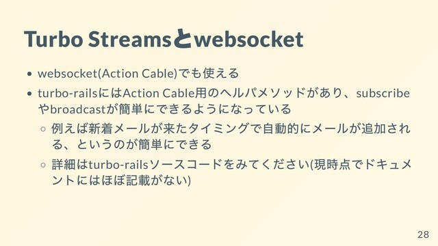 Turbo Streams
と
websocket
websocket(Action Cable)
でも使える
turbo-rails
にはAction Cable
⽤のヘルパメソッドがあり、subscribe
やbroadcast
が簡単にできるようになっている
例えば新着メールが来たタイミングで⾃動的にメールが追加され
る、というのが簡単にできる
詳細はturbo-rails
ソースコードをみてください(
現時点でドキュメ
ントにはほぼ記載がない)
28
