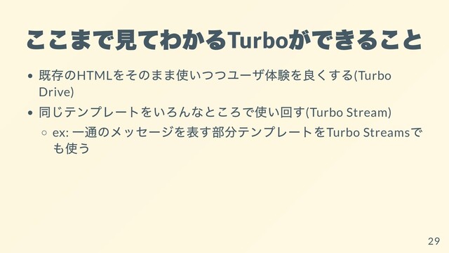 ここまで⾒てわかる
Turbo
ができること
既存のHTML
をそのまま使いつつユーザ体験を良くする(Turbo
Drive)
同じテンプレートをいろんなところで使い回す(Turbo Stream)
ex:
⼀通のメッセージを表す部分テンプレートをTurbo Streams
で
も使う
29
