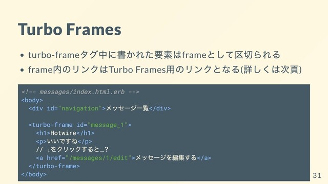 Turbo Frames
turbo-frame
タグ中に書かれた要素はframe
として区切られる
frame
内のリンクはTurbo Frames
⽤のリンクとなる(
詳しくは次⾴)


<div>
メッセージ⼀覧</div>

<h1>Hotwire</h1>
<p>
いいですね</p>
// ↓
をクリックすると…
？
<a href="/messages/1/edit">
メッセージを編集する</a>

 31
