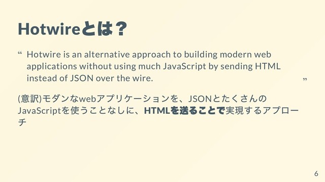 Hotwire
とは？
(
意訳)
モダンなweb
アプリケーションを、JSON
とたくさんの
JavaScript
を使うことなしに、HTML
を送ることで実現するアプロー
チ
Hotwire is an alternative approach to building modern web
applications without using much JavaScript by sending HTML
instead of JSON over the wire.
“
“
6
