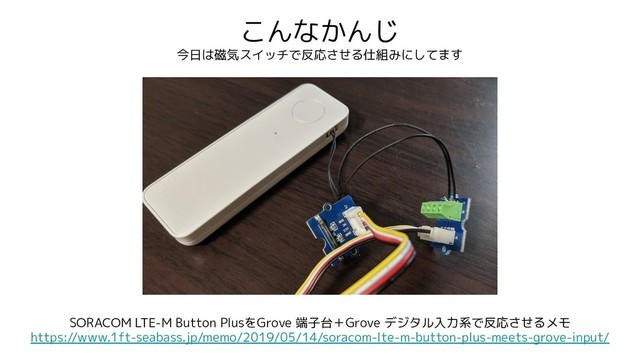 こんなかんじ
今日は磁気スイッチで反応させる仕組みにしてます
SORACOM LTE-M Button PlusをGrove 端子台＋Grove デジタル入力系で反応させるメモ
https://www.1ft-seabass.jp/memo/2019/05/14/soracom-lte-m-button-plus-meets-grove-input/
