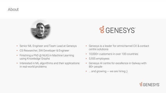 • Senior ML Engineer and Team Lead at Genesys
• CS Researcher, SW Developer & Engineer
• Finishing a PhD @ NUIG in Machine Learning
using Knowledge Graphs
• Interested in ML algorithms and their applications
in real-world problems
About
• Genesys is a leader for omnichannel CX & contact
centre solutions
• 10,000+ customers in over 100 countries
• 5,935 employees
• Genesys AI centre for excellence in Galway with
80+ people
• … and growing --- we are hiring ;)
