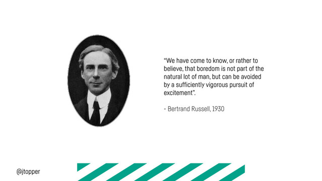 “We have come to know, or rather to
believe, that boredom is not part of the
natural lot of man, but can be avoided
by a sufficiently vigorous pursuit of
excitement”.
- Bertrand Russell, 1930
@jtopper
