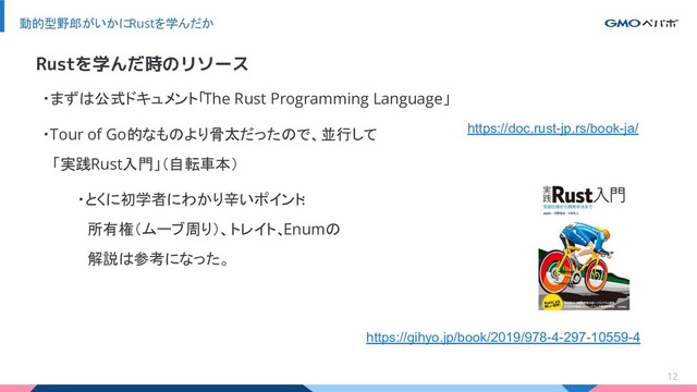 12
動的型野郎がいかにRustを学んだか
・まずは公式ドキュメント「The Rust Programming Language」
・Tour of Go的なものより骨太だったので、並行して
　「実践Rust入門」（自転車本）
・とくに初学者にわかり辛いポイント
:
　所有権（ムーブ周り）、トレイト、
Enumの
　解説は参考になった。
Rustを学んだ時のリソース
https://doc.rust-jp.rs/book-ja/
https://gihyo.jp/book/2019/978-4-297-10559-4
