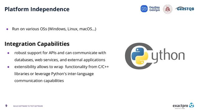 9 BUILD SOFTWARE TO TEST SOFTWARE
Platform Independence
● Run on various OSs (Windows, Linux, macOS…)
Integration Capabilities
● robust support for APIs and can communicate with
databases, web services, and external applications
● extensibility allows to wrap functionality from C/C++
libraries or leverage Python's inter-language
communication capabilities
