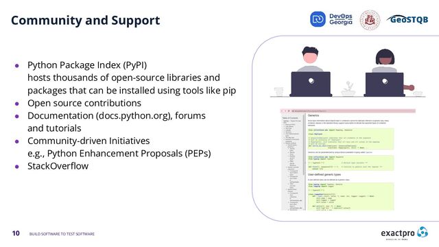 10 BUILD SOFTWARE TO TEST SOFTWARE
Community and Support
● Python Package Index (PyPI)
hosts thousands of open-source libraries and
packages that can be installed using tools like pip
● Open source contributions
● Documentation (docs.python.org), forums
and tutorials
● Community-driven Initiatives
e.g., Python Enhancement Proposals (PEPs)
● StackOverﬂow
