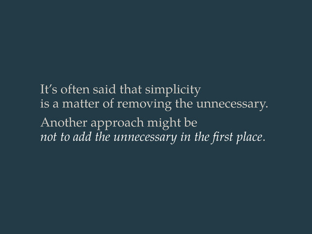 It’s often said that simplicity
is a matter of removing the unnecessary.
Another approach might be
not to add the unnecessary in the ﬁrst place.
