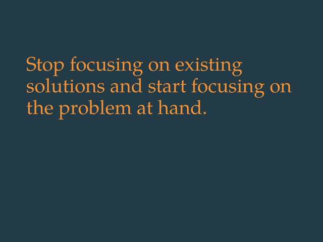 Stop focusing on existing
solutions and start focusing on
the problem at hand.
