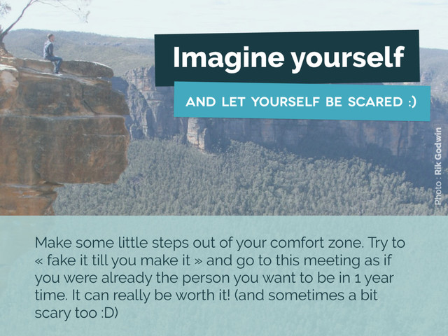 Imagine yourself
and let yourself be scared :)
Photo : Rik Godwin
Make some little steps out of your comfort zone. Try to
« fake it till you make it » and go to this meeting as if
you were already the person you want to be in 1 year
time. It can really be worth it! (and sometimes a bit
scary too :D)
