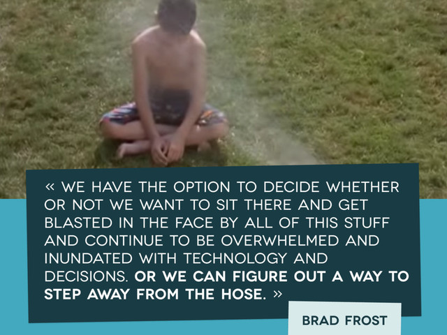 « We have the option to decide whether
or not we want to sit there and get
blasted in the face by all of this stuff
and continue to be overwhelmed and
inundated with technology and
decisions. Or we can figure out a way to
step away from the hose. »
Brad frost
