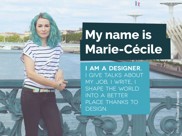 My name is
Marie-Cécile
I am a designer.
I give talks about
my job, I write, I
shape the world
into a better
place thanks to
design.
Photo : Thibault Paccard
