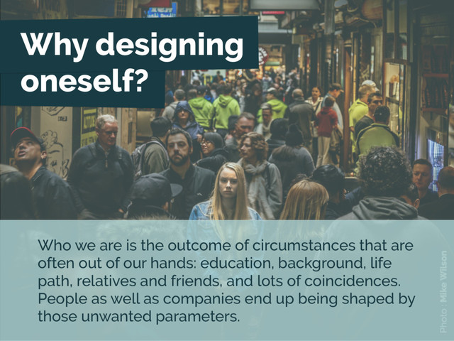 Why designing
oneself?
Photo : Mike Wilson
Who we are is the outcome of circumstances that are
often out of our hands: education, background, life
path, relatives and friends, and lots of coincidences.
People as well as companies end up being shaped by
those unwanted parameters.
