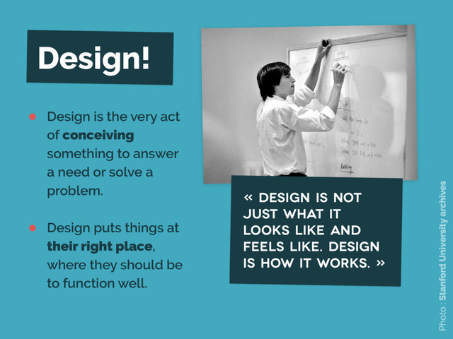 Design!
• Design is the very act
of conceiving
something to answer
a need or solve a
problem.
• Design puts things at
their right place,
where they should be
to function well.
« Design is not
just what it
looks like and
feels like. Design
is how it works. »
Photo : Stanford University archives
