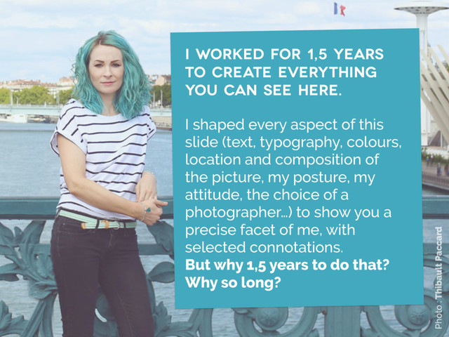 i worked for 1,5 years
to create Everything
you can see here.
I shaped every aspect of this
slide (text, typography, colours,
location and composition of
the picture, my posture, my
attitude, the choice of a
photographer…) to show you a
precise facet of me, with
selected connotations.  
But why 1,5 years to do that? 
Why so long?
Photo : Thibault Paccard
