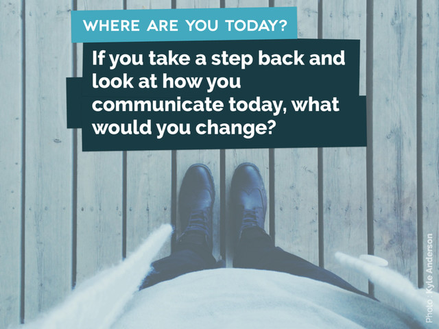 where are you today?
Photo : Kyle Anderson
If you take a step back and
look at how you
communicate today, what
would you change?
