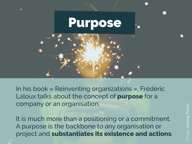 Purpose
In his book « Reinventing organizations », Frédéric
Laloux talks about the concept of purpose for a
company or an organisation.
It is much more than a positioning or a commitment.
A purpose is the backbone to any organisation or
project and substantiates its existence and actions.
Photo : Swaraj Tiwari
