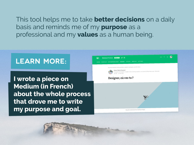 learn more:
This tool helps me to take better decisions on a daily
basis and reminds me of my purpose as a
professional and my values as a human being.
I wrote a piece on
Medium (in French)
about the whole process
that drove me to write
my purpose and goal.

