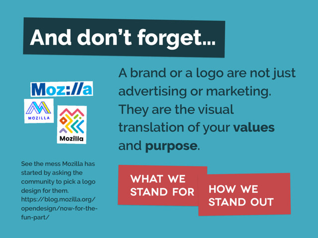 A brand or a logo are not just
advertising or marketing.
They are the visual
translation of your values
and purpose.
What we
stand for how we
stand out
And don’t forget…
See the mess Mozilla has
started by asking the
community to pick a logo
design for them. 
https:/
/blog.mozilla.org/
opendesign/now-for-the-
fun-part/
