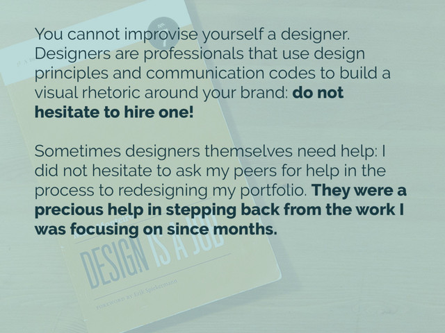 You cannot improvise yourself a designer.
Designers are professionals that use design
principles and communication codes to build a
visual rhetoric around your brand: do not
hesitate to hire one!
Sometimes designers themselves need help: I
did not hesitate to ask my peers for help in the
process to redesigning my portfolio. They were a
precious help in stepping back from the work I
was focusing on since months.

