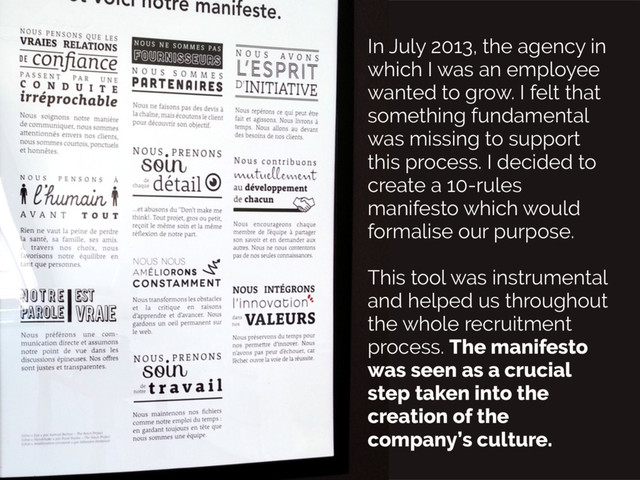 In July 2013, the agency in
which I was an employee
wanted to grow. I felt that
something fundamental
was missing to support
this process. I decided to
create a 10-rules
manifesto which would
formalise our purpose.
This tool was instrumental
and helped us throughout
the whole recruitment
process. The manifesto
was seen as a crucial
step taken into the
creation of the
company’s culture.
