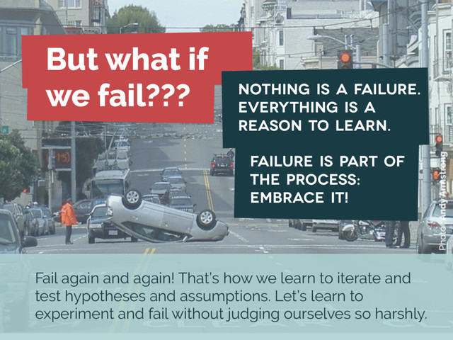 Photo : Andy Armstrong
But what if
we fail???
Failure is part of
the process:
embrace it!
Nothing is a failure.
Everything is a
reason to learn.
Fail again and again! That’s how we learn to iterate and
test hypotheses and assumptions. Let’s learn to
experiment and fail without judging ourselves so harshly.
