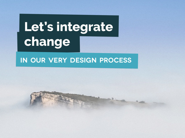 Let’s integrate
change
in our very design process
