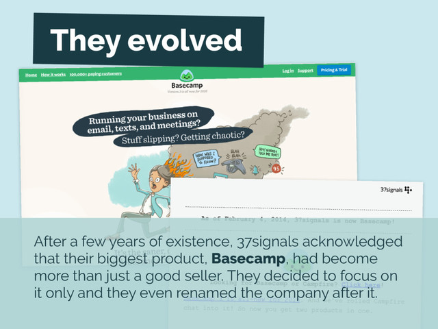 After a few years of existence, 37signals acknowledged
that their biggest product, Basecamp, had become
more than just a good seller. They decided to focus on
it only and they even renamed the company after it.
They evolved
