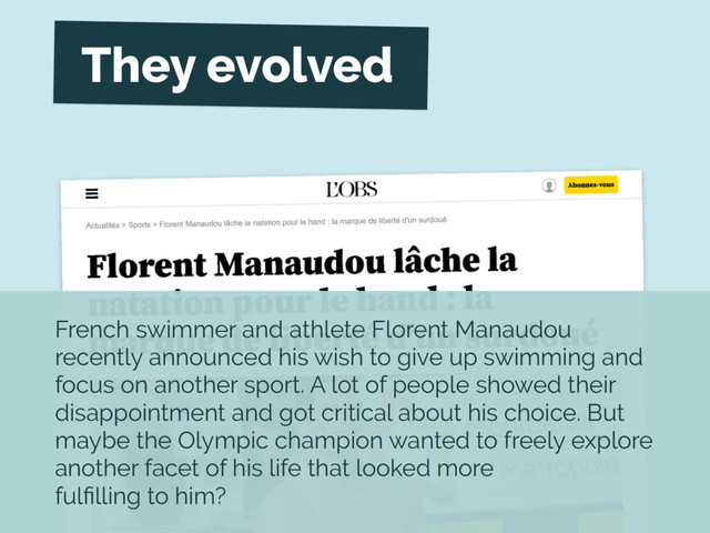 French swimmer and athlete Florent Manaudou
recently announced his wish to give up swimming and
focus on another sport. A lot of people showed their
disappointment and got critical about his choice. But
maybe the Olympic champion wanted to freely explore
another facet of his life that looked more
fulﬁlling to him?
They evolved
