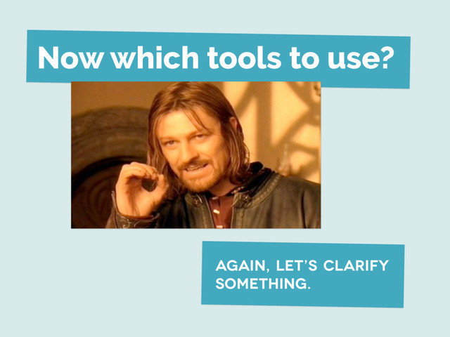Now which tools to use?
again, let’s clarify
something.
