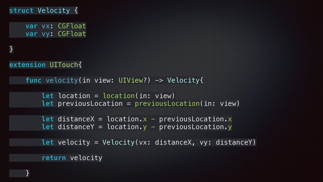 struct Velocity {
var vx: CGFloat
var vy: CGFloat
}
extension UITouch{
func velocity(in view: UIView?) -> Velocity{
let location = location(in: view)
let previousLocation = previousLocation(in: view)
let distanceX = location.x - previousLocation.x
let distanceY = location.y - previousLocation.y
let velocity = Velocity(vx: distanceX, vy: distanceY)
return velocity
}
