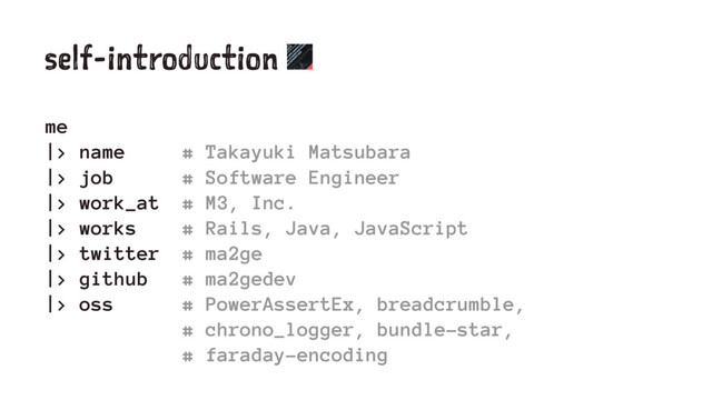 self-introduction
me
|> name # Takayuki Matsubara
|> job # Software Engineer
|> work_at # M3, Inc.
|> works # Rails, Java, JavaScript
|> twitter # ma2ge
|> github # ma2gedev
|> oss # PowerAssertEx, breadcrumble,
# chrono_logger, bundle-star,
# faraday-encoding
