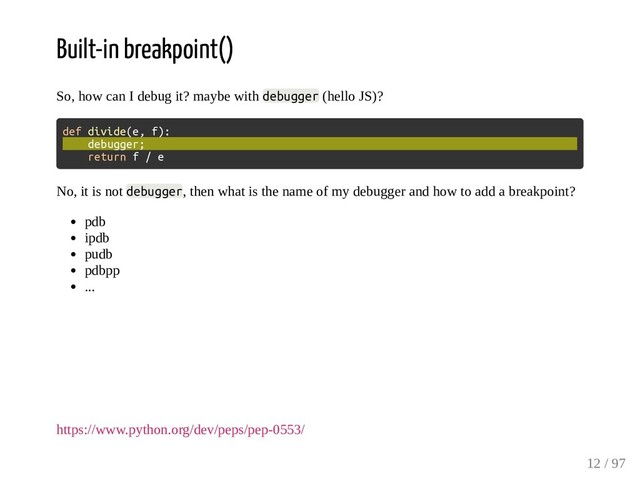 Built-in breakpoint()
So, how can I debug it? maybe with debugger (hello JS)?
def divide(e, f):
debugger;
return f / e
No, it is not debugger, then what is the name of my debugger and how to add a breakpoint?
pdb
ipdb
pudb
pdbpp
...
https://www.python.org/dev/peps/pep-0553/
12 / 97
