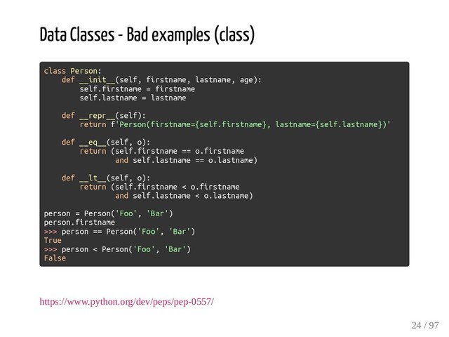 Data Classes - Bad examples (class)
class Person:
def __init__(self, firstname, lastname, age):
self.firstname = firstname
self.lastname = lastname
def __repr__(self):
return f'Person(firstname={self.firstname}, lastname={self.lastname})'
def __eq__(self, o):
return (self.firstname == o.firstname
and self.lastname == o.lastname)
def __lt__(self, o):
return (self.firstname < o.firstname
and self.lastname < o.lastname)
person = Person('Foo', 'Bar')
person.firstname
>>> person == Person('Foo', 'Bar')
True
>>> person < Person('Foo', 'Bar')
False
https://www.python.org/dev/peps/pep-0557/
24 / 97
