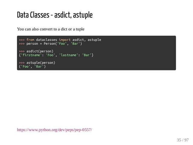 Data Classes - asdict, astuple
You can also convert to a dict or a tuple
>>> from dataclasses import asdict, astuple
>>> person = Person('Foo', 'Bar')
>>> asdict(person)
{'firstname': 'Foo', 'lastname': 'Bar'}
>>> astuple(person)
('Foo', 'Bar')
https://www.python.org/dev/peps/pep-0557/
35 / 97

