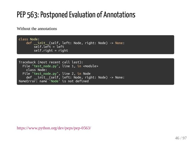 PEP 563: Postponed Evaluation of Annotations
Without the annotations
class Node:
def __init__(self, left: Node, right: Node) -> None:
self.left = left
self.right = right
Traceback (most recent call last):
File "test_node.py", line 1, in 
class Node:
File "test_node.py", line 2, in Node
def __init__(self, left: Node, right: Node) -> None:
NameError: name 'Node' is not defined
https://www.python.org/dev/peps/pep-0563/
46 / 97
