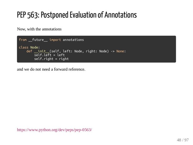 PEP 563: Postponed Evaluation of Annotations
Now, with the annotations
from __future__ import annotations
class Node:
def __init__(self, left: Node, right: Node) -> None:
self.left = left
self.right = right
and we do not need a forward reference.
https://www.python.org/dev/peps/pep-0563/
48 / 97
