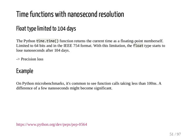 Time functions with nanosecond resolution
Float type limited to 104 days
The Python time.time() function returns the current time as a floating-point numberself.
Limited to 64 bits and in the IEEE 754 format. With this limitation, the float type starts to
lose nanoseconds after 104 days.
-> Precision loss
Example
On Python microbenchmarks, it's common to see function calls taking less than 100ns. A
difference of a few nanoseconds might become significant.
https://www.python.org/dev/peps/pep-0564
51 / 97
