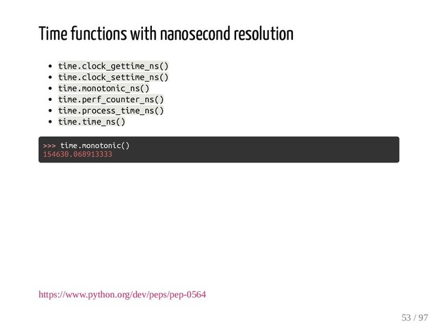 Time functions with nanosecond resolution
time.clock_gettime_ns()
time.clock_settime_ns()
time.monotonic_ns()
time.perf_counter_ns()
time.process_time_ns()
time.time_ns()
>>> time.monotonic()
154630.068913333
https://www.python.org/dev/peps/pep-0564
53 / 97
