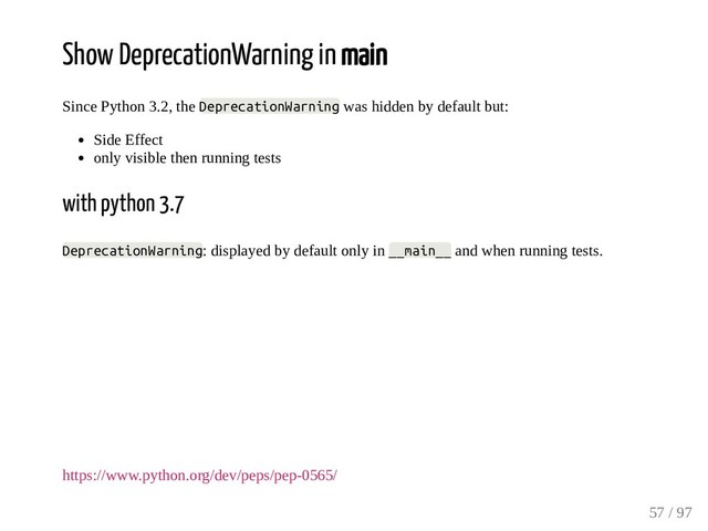 Show DeprecationWarning in main
Since Python 3.2, the DeprecationWarning was hidden by default but:
Side Effect
only visible then running tests
with python 3.7
DeprecationWarning: displayed by default only in __main__ and when running tests.
https://www.python.org/dev/peps/pep-0565/
57 / 97
