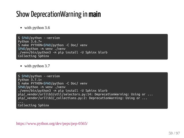 Show DeprecationWarning in main
with python 3.6
$ $PWD/python --version
Python 3.6.7+
$ make PYTHON=$PWD/python -C Doc/ venv
$PWD/python -m venv ./venv
./venv/bin/python3 -m pip install -U Sphinx blurb
Collecting Sphinx
with python 3.7
$ $PWD/python --version
Python 3.7.1+
$ make PYTHON=$PWD/python -C Doc/ venv
$PWD/python -m venv ./venv
./venv/bin/python3 -m pip install -U Sphinx blurb
pip/_vendor/urllib3/util/selectors.py:14: DeprecationWarning: Using or ...
pip/_vendor/urllib3/_collections.py:2: DeprecationWarning: Using or ...
...
Collecting Sphinx
https://www.python.org/dev/peps/pep-0565/
59 / 97

