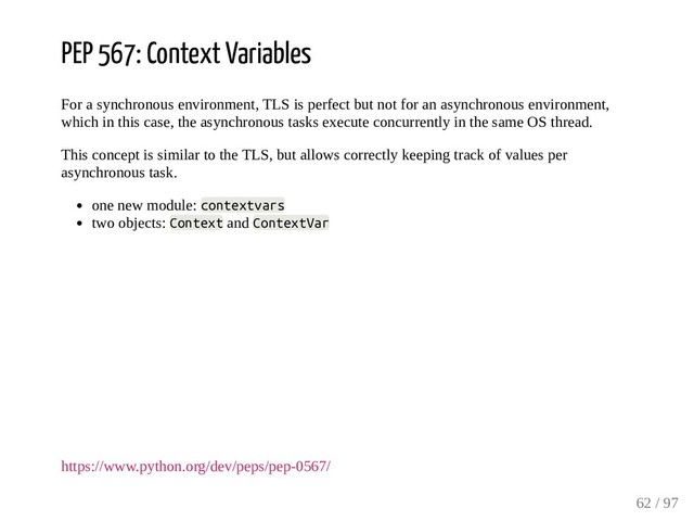 PEP 567: Context Variables
For a synchronous environment, TLS is perfect but not for an asynchronous environment,
which in this case, the asynchronous tasks execute concurrently in the same OS thread.
This concept is similar to the TLS, but allows correctly keeping track of values per
asynchronous task.
one new module: contextvars
two objects: Context and ContextVar
https://www.python.org/dev/peps/pep-0567/
62 / 97
